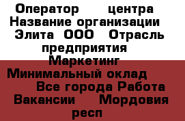 Оператор Call-центра › Название организации ­ Элита, ООО › Отрасль предприятия ­ Маркетинг › Минимальный оклад ­ 24 000 - Все города Работа » Вакансии   . Мордовия респ.
